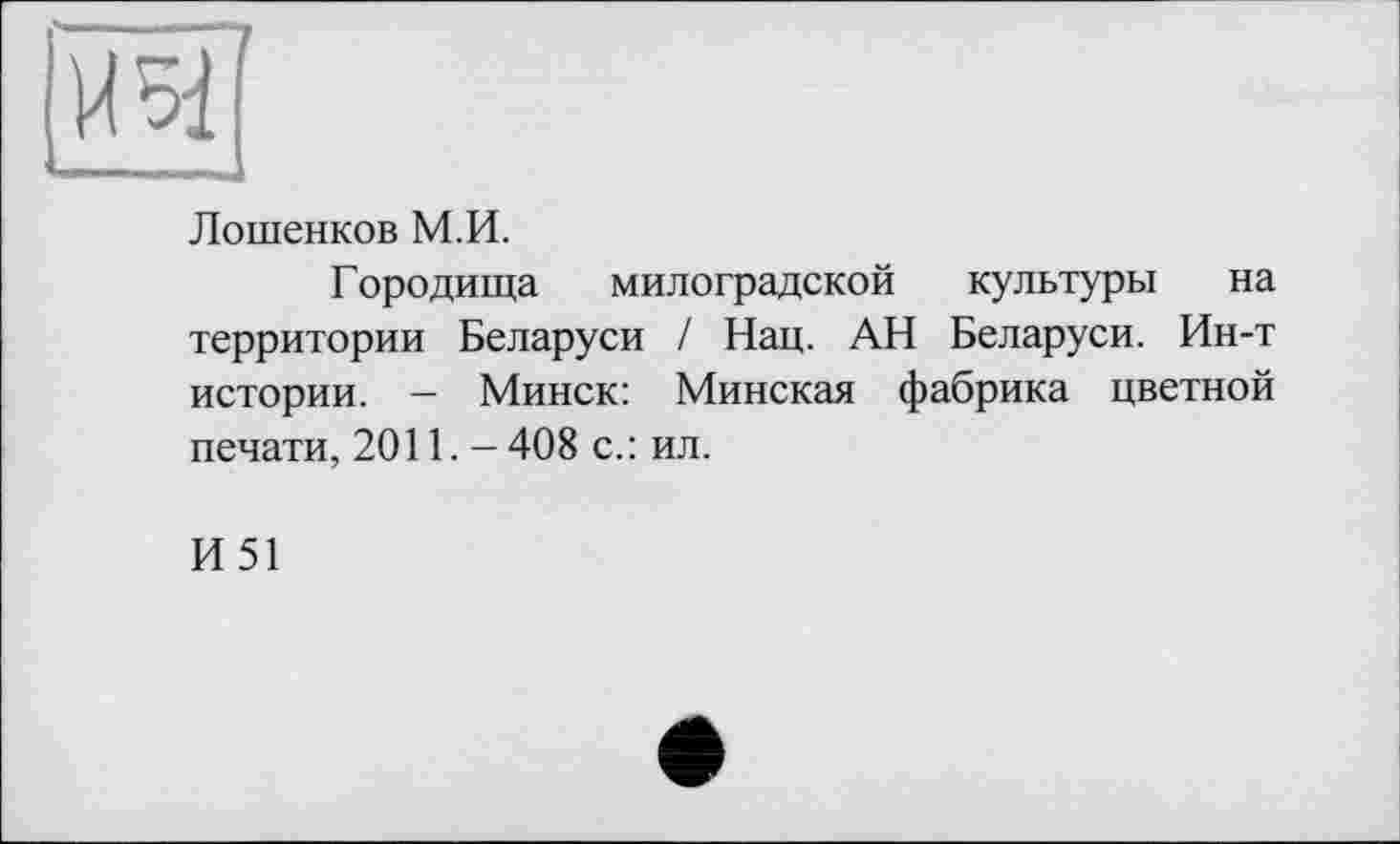 ﻿
Лошенков М.И.
Городища милоградской культуры на территории Беларуси / Нац. АН Беларуси. Ин-т истории. - Минск: Минская фабрика цветной печати, 2011. - 408 с. : ил.
И51